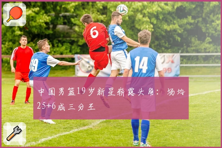 中国男篮19岁新星崭露头角：场均25+6成三分王