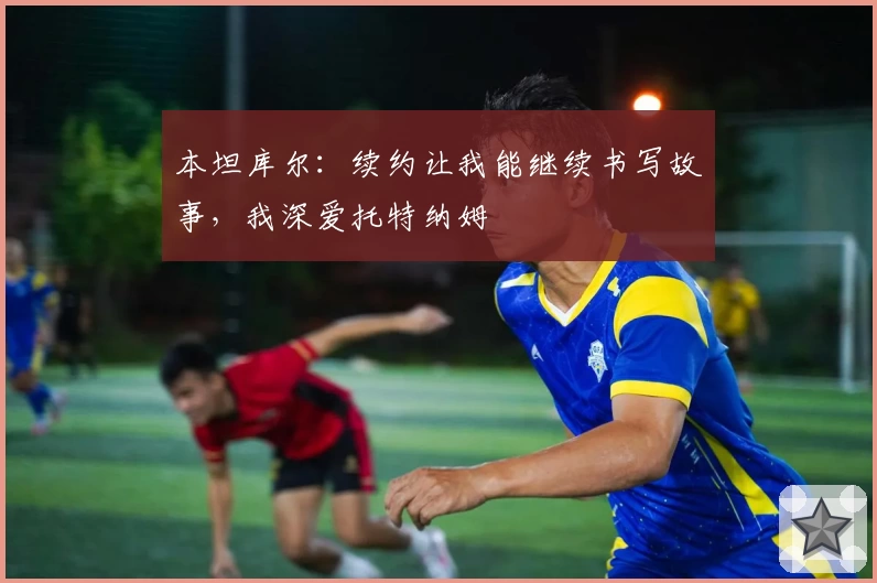 本坦库尔：续约让我能继续书写故事，我深爱托特纳姆
