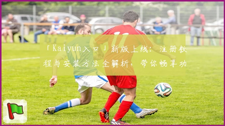 「Kaiyun入口」新版上线：注册教程与安装方法全解析，带你畅享功能亮点！