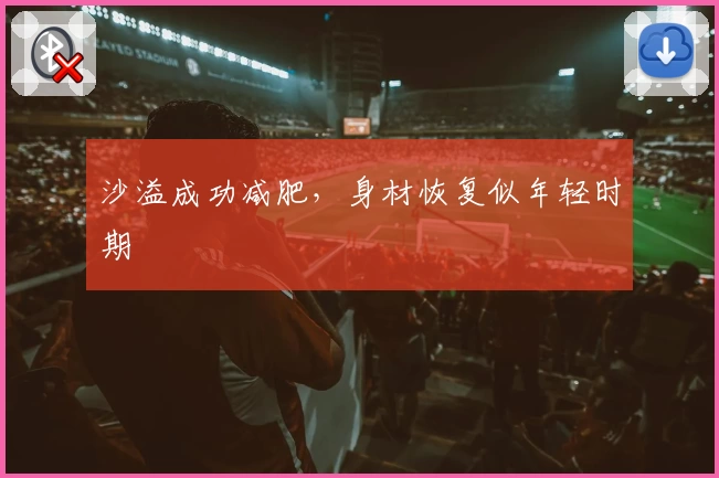 沙溢成功减肥，身材恢复似年轻时期