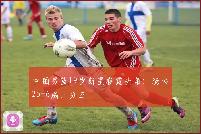 中国男篮19岁新星崭露头角：场均25+6成三分王