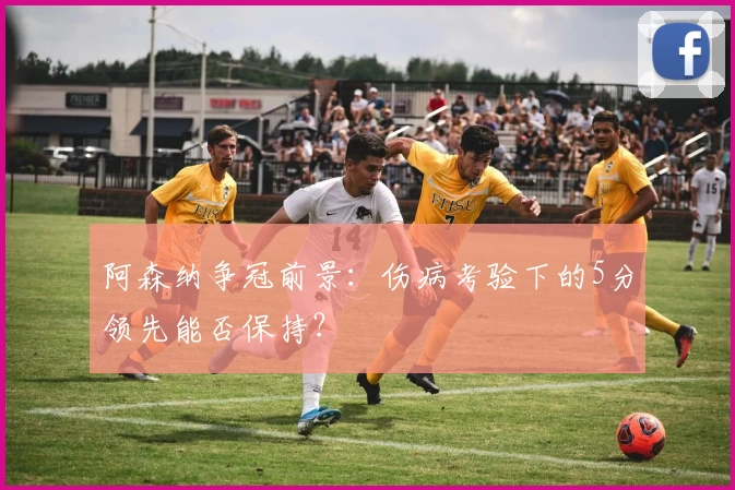 阿森纳争冠前景:伤病考验下的5分领先能否保持?