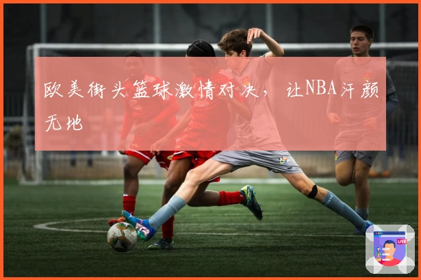 欧美街头篮球激情对决，让NBA汗颜无地