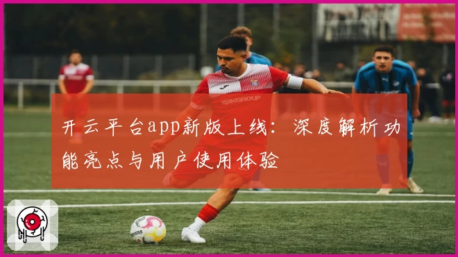 开云平台app新版上线：深度解析功能亮点与用户使用体验