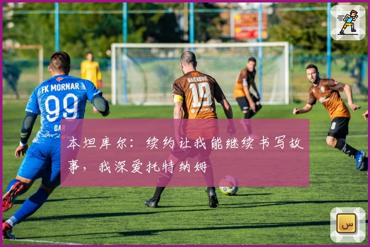 本坦库尔：续约让我能继续书写故事，我深爱托特纳姆