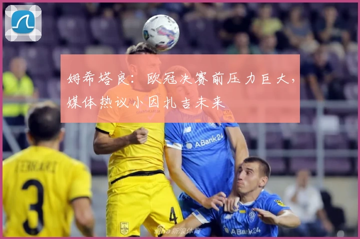 姆希塔良:欧冠决赛前压力巨大,媒体热议小因扎吉未来