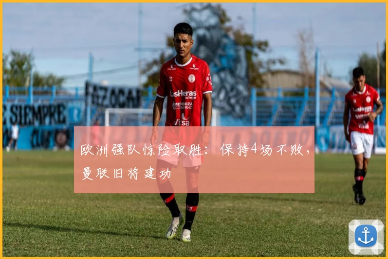 欧洲强队惊险取胜：保持4场不败，曼联旧将建功