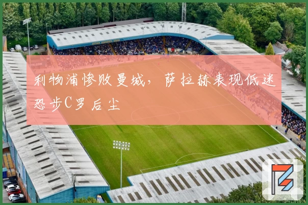 利物浦惨败曼城，萨拉赫表现低迷恐步C罗后尘