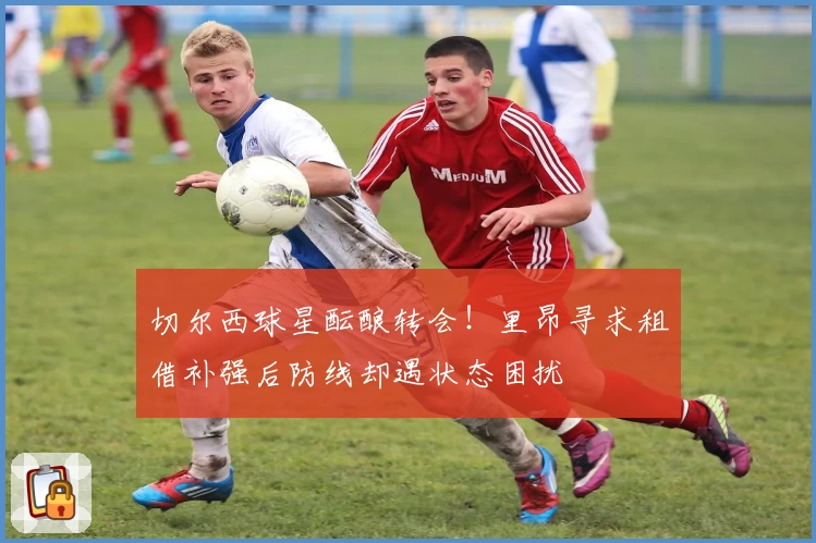 切尔西球星酝酿转会!里昂寻求租借补强后防线却遇状态困扰