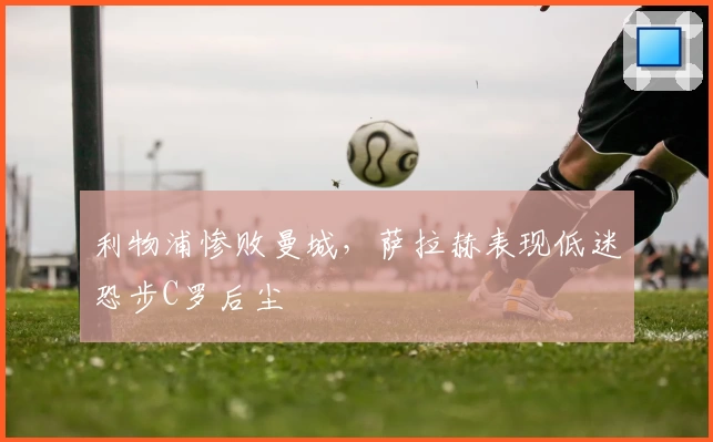 利物浦惨败曼城，萨拉赫表现低迷恐步C罗后尘