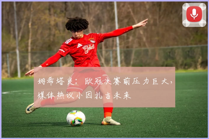 姆希塔良:欧冠决赛前压力巨大,媒体热议小因扎吉未来