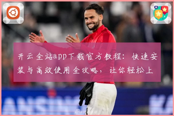 开云全站app下载官方教程：快速安装与高效使用全攻略，让你轻松上手